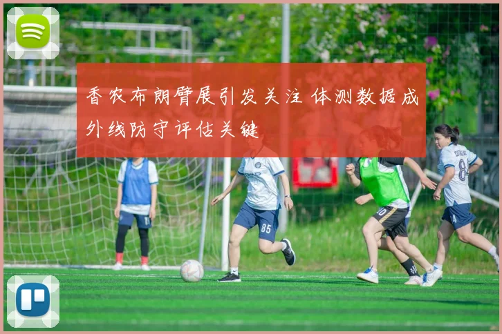 香农布朗臂展引发关注 体测数据成外线防守评估关键