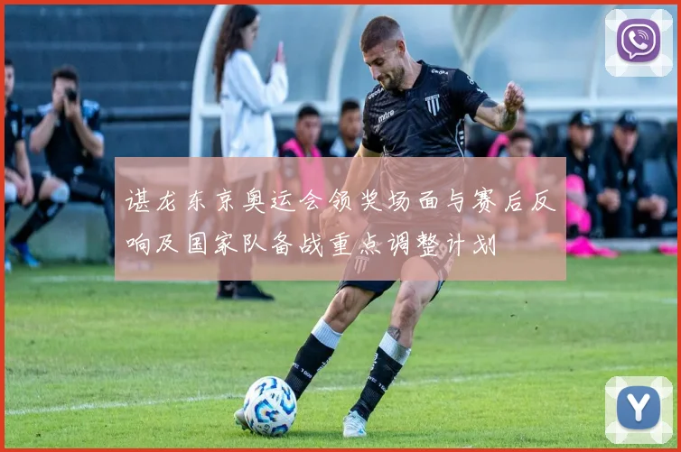 谌龙东京奥运会领奖场面与赛后反响及国家队备战重点调整计划