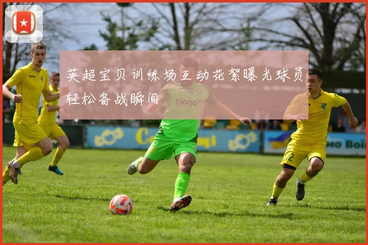 英超宝贝训练场互动花絮曝光球员轻松备战瞬间