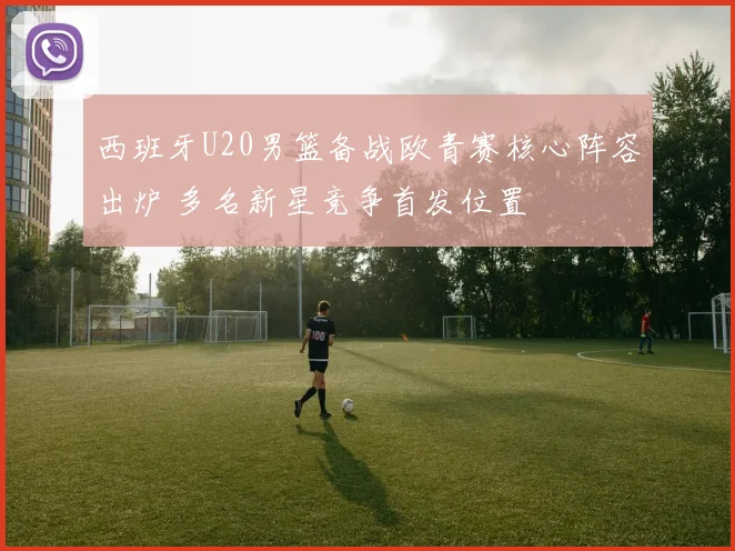 西班牙U20男篮备战欧青赛核心阵容出炉 多名新星竞争首发位置