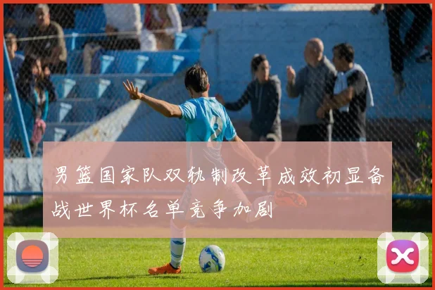 男篮国家队双轨制改革成效初显备战世界杯名单竞争加剧