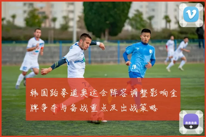 韩国跆拳道奥运会阵容调整影响金牌争夺与备战重点及出战策略