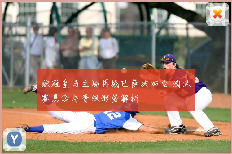 欧冠皇马主场再战巴萨次回合 淘汰赛悬念与晋级形势解析