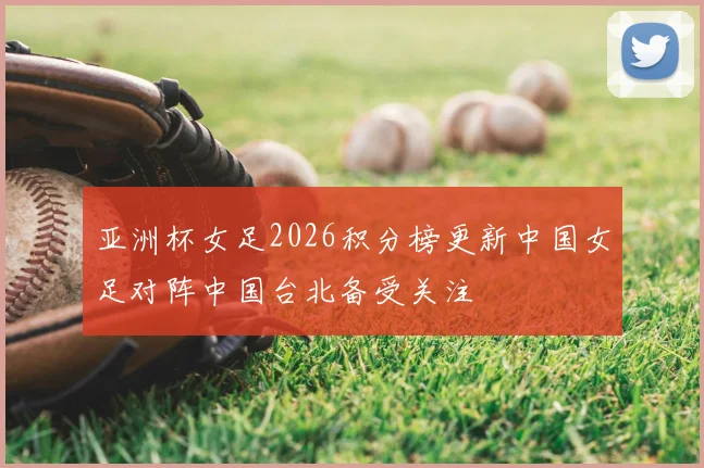 亚洲杯女足2026积分榜更新中国女足对阵中国台北备受关注