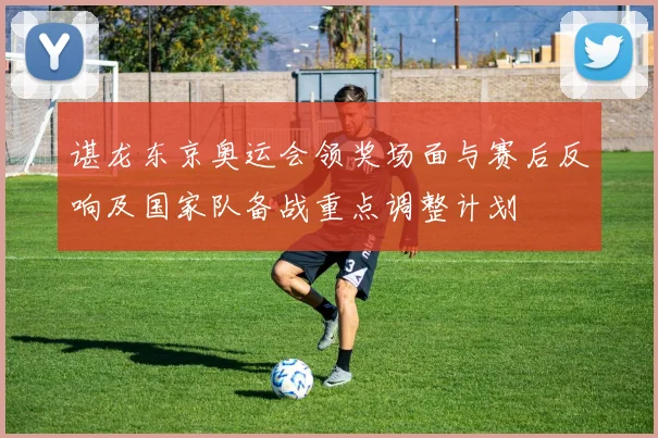 谌龙东京奥运会领奖场面与赛后反响及国家队备战重点调整计划