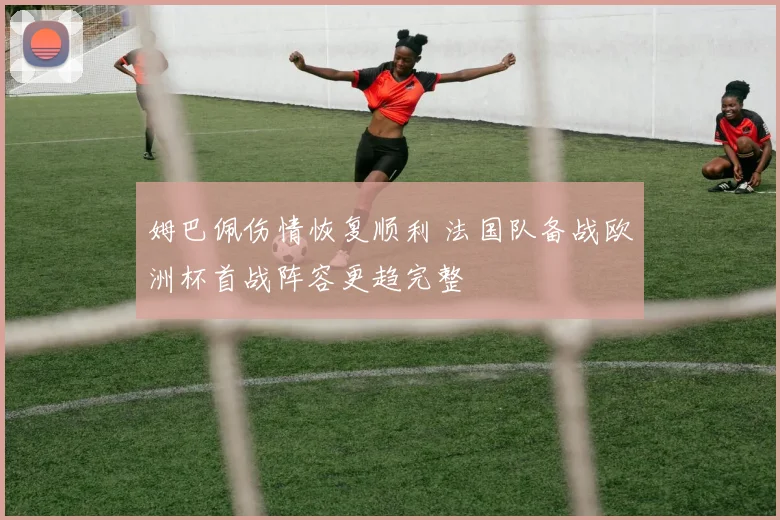 姆巴佩伤情恢复顺利 法国队备战欧洲杯首战阵容更趋完整