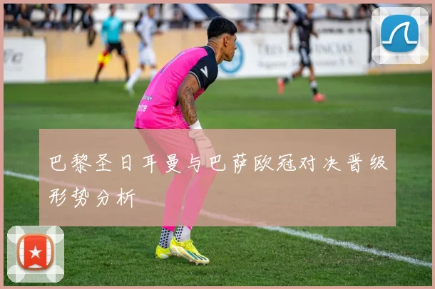 巴黎圣日耳曼与巴萨欧冠对决晋级形势分析