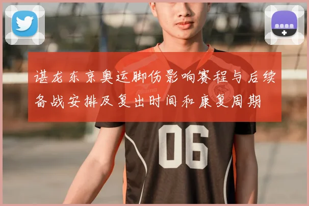 谌龙东京奥运脚伤影响赛程与后续备战安排及复出时间和康复周期