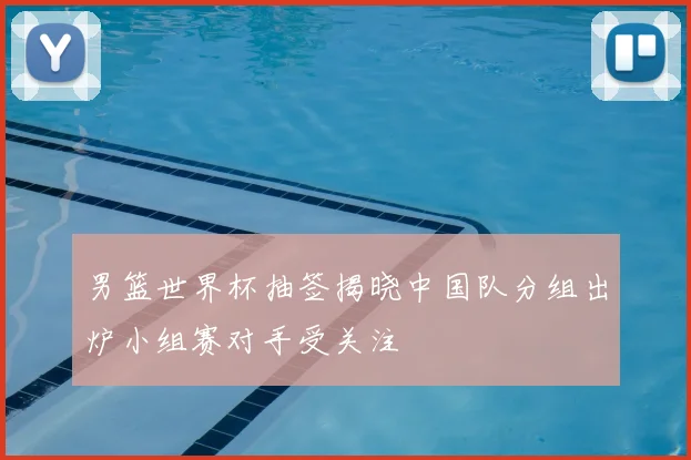 男篮世界杯抽签揭晓中国队分组出炉小组赛对手受关注