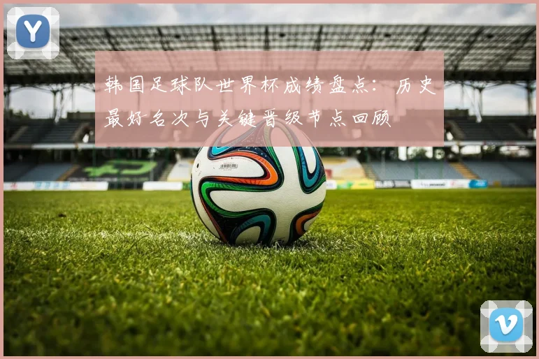 韩国足球队世界杯成绩盘点：历史最好名次与关键晋级节点回顾