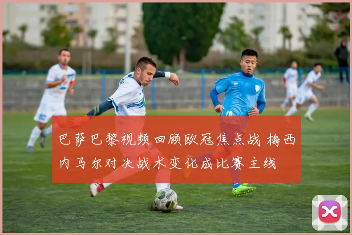 巴萨巴黎视频回顾欧冠焦点战 梅西内马尔对决战术变化成比赛主线