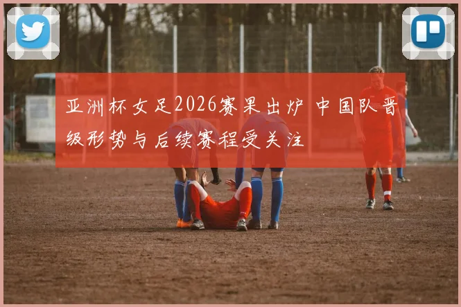 亚洲杯女足2026赛果出炉 中国队晋级形势与后续赛程受关注