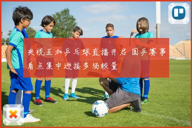 央视五加乒乓球直播开启 国乒赛事看点集中迎接多场较量