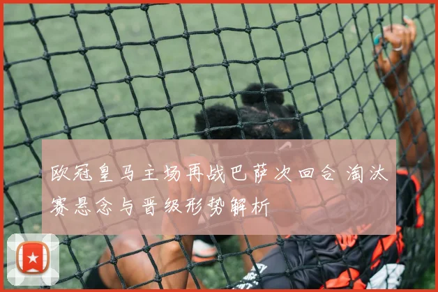 欧冠皇马主场再战巴萨次回合 淘汰赛悬念与晋级形势解析