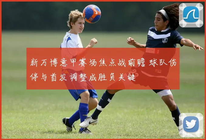 新万博意甲赛场焦点战前瞻 球队伤停与首发调整成胜负关键