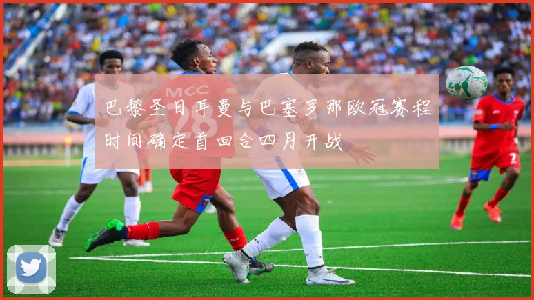 巴黎圣日耳曼与巴塞罗那欧冠赛程时间确定首回合四月开战