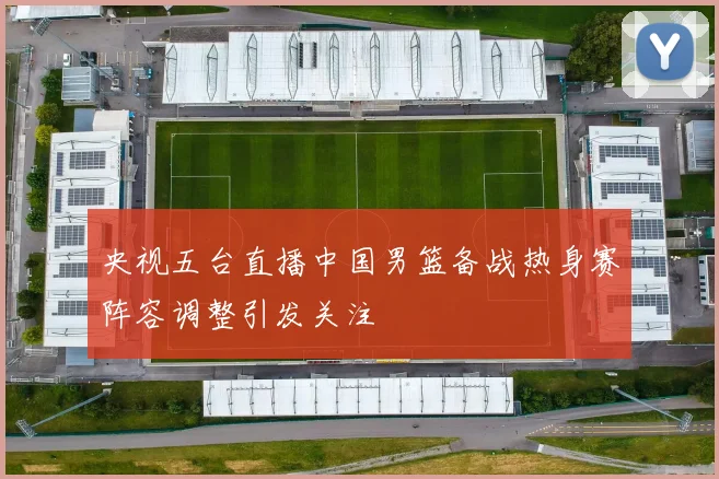 央视五台直播中国男篮备战热身赛阵容调整引发关注