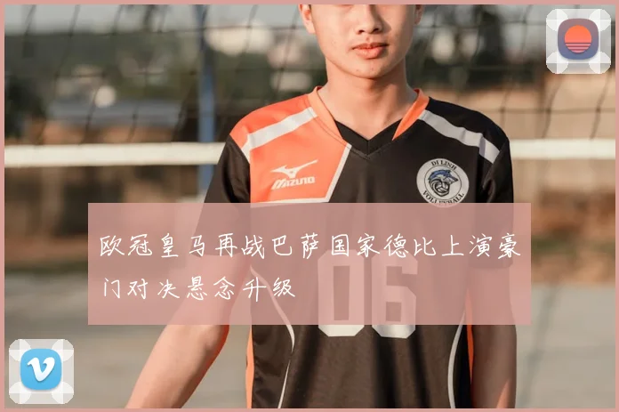 欧冠皇马再战巴萨国家德比上演豪门对决悬念升级