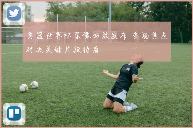 男篮世界杯录像回放发布 多场焦点对决关键片段待看