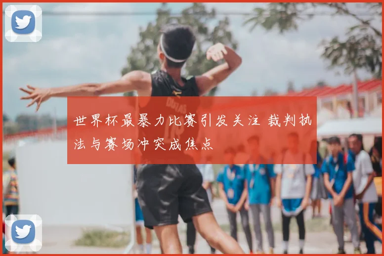 世界杯最暴力比赛引发关注 裁判执法与赛场冲突成焦点