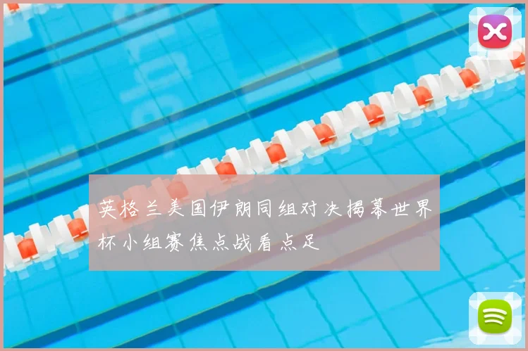 英格兰美国伊朗同组对决揭幕世界杯小组赛焦点战看点足
