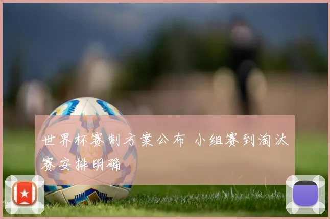 世界杯赛制方案公布 小组赛到淘汰赛安排明确