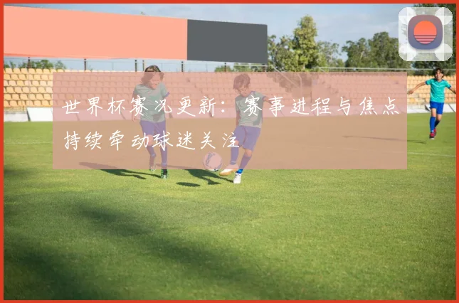 世界杯赛况更新：赛事进程与焦点持续牵动球迷关注