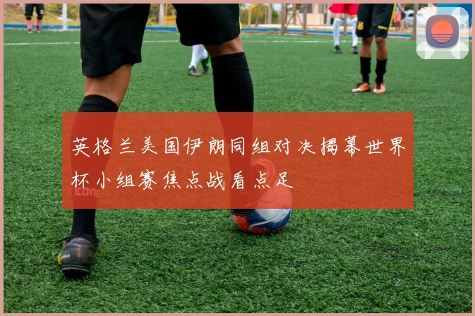 英格兰美国伊朗同组对决揭幕世界杯小组赛焦点战看点足