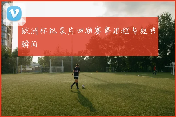 欧洲杯纪录片回顾赛事进程与经典瞬间